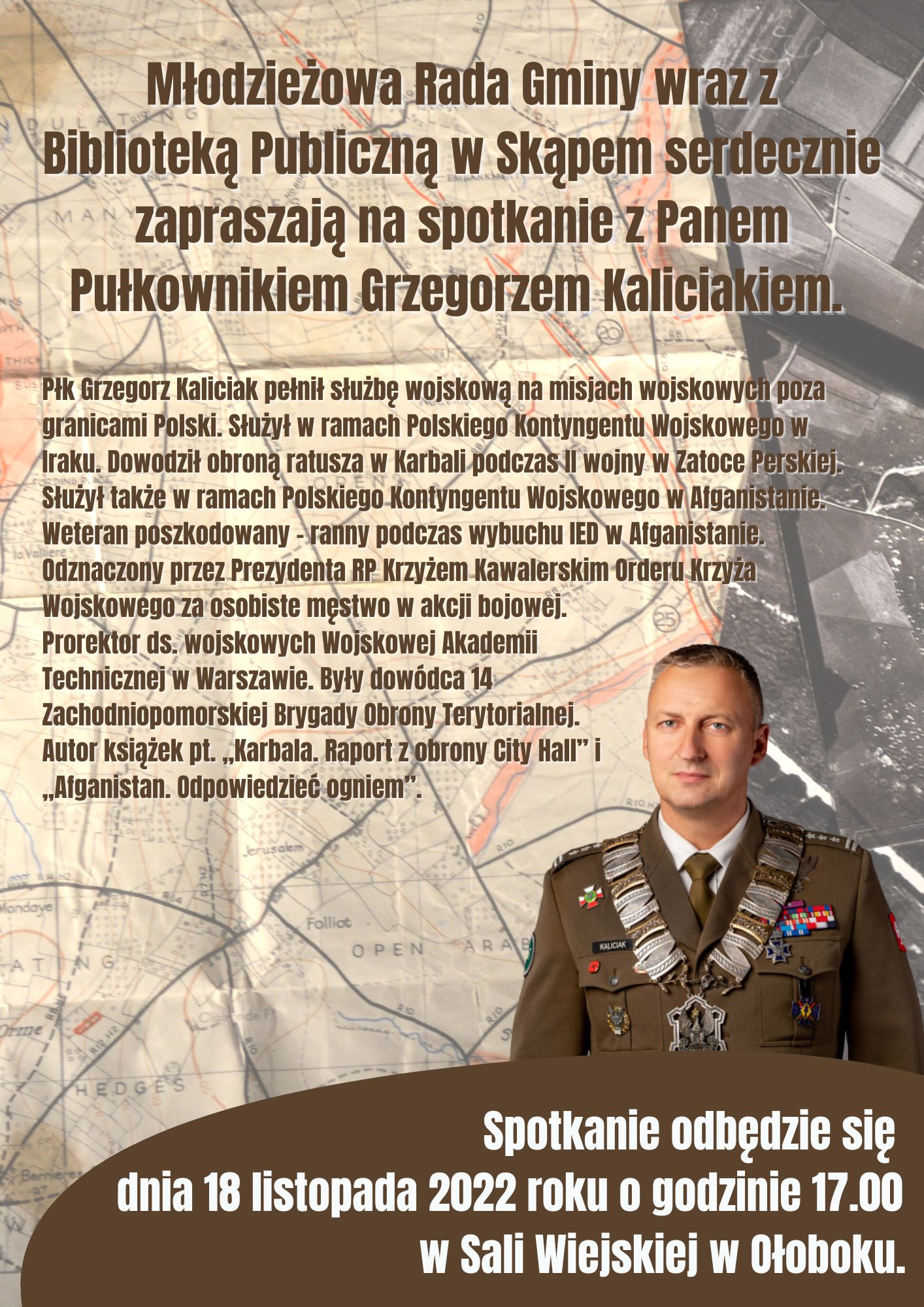 Płk Grzegorz Kaliciak pełnił służbę wojskową na misjach wojskowych poza granicami Polski. Służył w ramach Polskiego Kontyngentu Wojskowego w Iraku. Dowodził obroną ratusza w Karbali podczas II wojny w Zatoce Perskiej. Służył także w ramach Polskiego Kontyngentu Wojskowego w Afganistanie. Weteran poszkodowany – ranny podczas wybuchu IED w Afganistanie. Odznaczony przez Prezydenta RP Krzyżem Kawalerskim Orderu Krzyża Wojskowego za osobiste męstwo w akcji bojowej. Prorektor ds. wojskowych Wojskowej Akademii Technicznej w Warszawie. Były dowódca 14 Zachodniopomorskiej Brygady Obrony Terytorialnej. Autor książek pt. „Karbala. Raport z obrony City Hall”  i „Afganistan. Odpowiedzieć ogniem”. Spotkanie odbędzie się dnia 18 listopada 2022 roku o godzinie 17.00 w Sali Wiejskiej w Ołoboku.